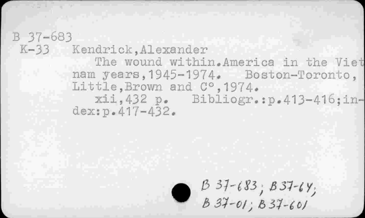 ﻿B 37-683
K-33 Kendrick,Alexander
The wound within.America in the Viet nam years,1945-1974« Boston-Toronto, Little,Brown and C°,1974«
xii,432 p. Bibliogr.:p.413-4l6;in-dex:p.417-432.